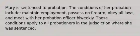 Mary is sentenced to probation. The conditions of her probation include; maintain employment, possess no firearm, obey all laws, and meet with her probation officer biweekly. These ______ conditions apply to all probationers in the jurisdiction where she was sentenced.