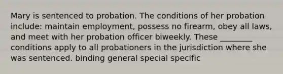 Mary is sentenced to probation. The conditions of her probation include: maintain employment, possess no firearm, obey all laws, and meet with her probation officer biweekly. These ________ conditions apply to all probationers in the jurisdiction where she was sentenced. binding general special specific