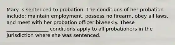 Mary is sentenced to probation. The conditions of her probation include: maintain employment, possess no firearm, obey all laws, and meet with her probation officer biweekly. These _________________ conditions apply to all probationers in the jurisdiction where she was sentenced.