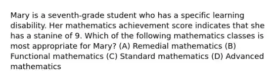 Mary is a seventh-grade student who has a specific learning disability. Her mathematics achievement score indicates that she has a stanine of 9. Which of the following mathematics classes is most appropriate for Mary? (A) Remedial mathematics (B) Functional mathematics (C) Standard mathematics (D) Advanced mathematics