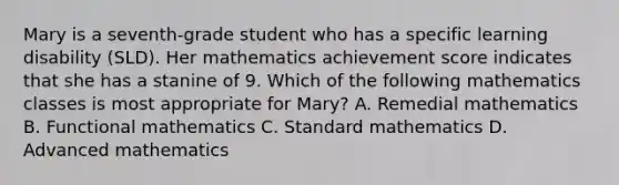 Mary is a seventh-grade student who has a specific learning disability (SLD). Her mathematics achievement score indicates that she has a stanine of 9. Which of the following mathematics classes is most appropriate for Mary? A. Remedial mathematics B. Functional mathematics C. Standard mathematics D. Advanced mathematics