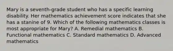 Mary is a seventh-grade student who has a specific learning disability. Her mathematics achievement score indicates that she has a stanine of 9. Which of the following mathematics classes is most appropriate for Mary? A. Remedial mathematics B. Functional mathematics C. Standard mathematics D. Advanced mathematics