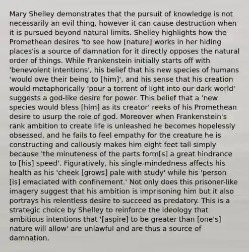 Mary Shelley demonstrates that the pursuit of knowledge is not necessarily an evil thing, however it can cause destruction when it is pursued beyond natural limits. Shelley highlights how the Promethean desires 'to see how [nature] works in her hiding places'is a source of damnation for it directly opposes the natural order of things. While Frankenstein initially starts off with 'benevolent intentions', his belief that his new species of humans 'would owe their being to [him]', and his sense that his creation would metaphorically 'pour a torrent of light into our dark world' suggests a god-like desire for power. This belief that a 'new species would bless [him] as its creator' reeks of his Promethean desire to usurp the role of god. Moreover when Frankenstein's rank ambition to create life is unleashed he becomes hopelessly obsessed, and he fails to feel empathy for the creature he is constructing and callously makes him eight feet tall simply because 'the minuteness of the parts form[s] a great hindrance to [his] speed'. Figuratively, his single-mindedness affects his health as his 'cheek [grows] pale with study' while his 'person [is] emaciated with confinement.' Not only does this prisoner-like imagery suggest that his ambition is imprisoning him but it also portrays his relentless desire to succeed as predatory. This is a strategic choice by Shelley to reinforce the ideology that ambitious intentions that '[aspire] to be greater than [one's] nature will allow' are unlawful and are thus a source of damnation.