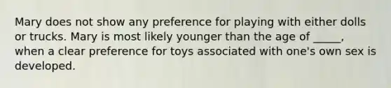 Mary does not show any preference for playing with either dolls or trucks. Mary is most likely younger than the age of _____, when a clear preference for toys associated with one's own sex is developed.