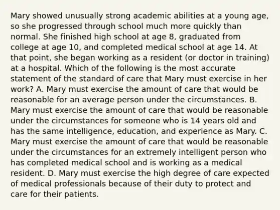 Mary showed unusually strong academic abilities at a young age, so she progressed through school much more quickly than normal. She finished high school at age 8, graduated from college at age 10, and completed medical school at age 14. At that point, she began working as a resident (or doctor in training) at a hospital. Which of the following is the most accurate statement of the standard of care that Mary must exercise in her work? A. Mary must exercise the amount of care that would be reasonable for an average person under the circumstances. B. Mary must exercise the amount of care that would be reasonable under the circumstances for someone who is 14 years old and has the same intelligence, education, and experience as Mary. C. Mary must exercise the amount of care that would be reasonable under the circumstances for an extremely intelligent person who has completed medical school and is working as a medical resident. D. Mary must exercise the high degree of care expected of medical professionals because of their duty to protect and care for their patients.