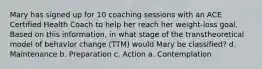 Mary has signed up for 10 coaching sessions with an ACE Certified Health Coach to help her reach her weight-loss goal. Based on this information, in what stage of the transtheoretical model of behavior change (TTM) would Mary be classified? d. Maintenance b. Preparation c. Action a. Contemplation