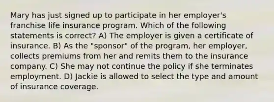 Mary has just signed up to participate in her employer's franchise life insurance program. Which of the following statements is correct? A) The employer is given a certificate of insurance. B) As the "sponsor" of the program, her employer, collects premiums from her and remits them to the insurance company. C) She may not continue the policy if she terminates employment. D) Jackie is allowed to select the type and amount of insurance coverage.