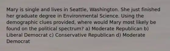 Mary is single and lives in Seattle, Washington. She just finished her graduate degree in Environmental Science. Using the demographic clues provided, where would Mary most likely be found on the political spectrum? a) Moderate Republican b) Liberal Democrat c) Conservative Republican d) Moderate Democrat