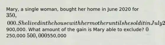 Mary, a single woman, bought her home in June 2020 for 350,000. She lived in the house with her mother until she sold it in July 2022 for900,000. What amount of the gain is Mary able to exclude? 0250,000 500,000550,000