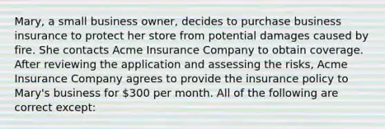 Mary, a small business owner, decides to purchase business insurance to protect her store from potential damages caused by fire. She contacts Acme Insurance Company to obtain coverage. After reviewing the application and assessing the risks, Acme Insurance Company agrees to provide the insurance policy to Mary's business for 300 per month. All of the following are correct except: