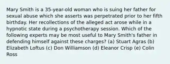 Mary Smith is a 35-year-old woman who is suing her father for sexual abuse which she asserts was perpetrated prior to her fifth birthday. Her recollections of the alleged act arose while in a hypnotic state during a psychotherapy session. Which of the following experts may be most useful to Mary Smith's father in defending himself against these charges? (a) Stuart Agras (b) Elizabeth Loftus (c) Don Williamson (d) Eleanor Crisp (e) Colin Ross