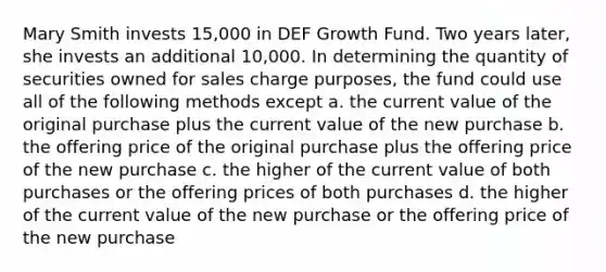 Mary Smith invests 15,000 in DEF Growth Fund. Two years later, she invests an additional 10,000. In determining the quantity of securities owned for sales charge purposes, the fund could use all of the following methods except a. the current value of the original purchase plus the current value of the new purchase b. the offering price of the original purchase plus the offering price of the new purchase c. the higher of the current value of both purchases or the offering prices of both purchases d. the higher of the current value of the new purchase or the offering price of the new purchase