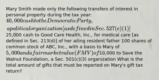 Mary Smith made only the following transfers of interest in personal property during the tax year: 40,000 cash to the Democratic Party, a political organization [as defined in Sec. 527(e)(1)]25,000 cash to Good Care Health, Inc., for medical care [as defined in Sec. 213(d)] of her ailing resident father 100 shares of common stock of ABC, Inc., with a basis to Mary of 5,000 and a fair market value (FMV) of10,000 to Save the Walnut Foundation, a Sec. 501(c)(3) organization What is the total amount of gifts that must be reported on Mary's gift tax return?