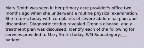 Mary Smith was seen in her primary care provider's office two months ago when she underwent a routine physical examination. She returns today with complaints of severe abdominal pain and discomfort. Diagnostic testing revealed Crohn's disease, and a treatment plan was discussed. Identify each of the following for services provided to Mary Smith today. E/M Subcategory:___ patient