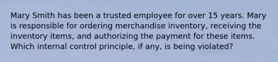 Mary Smith has been a trusted employee for over 15 years. Mary is responsible for ordering merchandise inventory, receiving the inventory items, and authorizing the payment for these items. Which <a href='https://www.questionai.com/knowledge/kjj42owoAP-internal-control' class='anchor-knowledge'>internal control</a> principle, if any, is being violated?