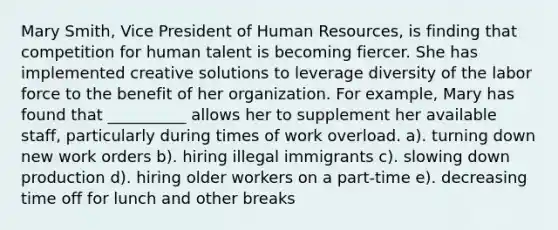 Mary Smith, Vice President of Human Resources, is finding that competition for human talent is becoming fiercer. She has implemented creative solutions to leverage diversity of the labor force to the benefit of her organization. For example, Mary has found that __________ allows her to supplement her available staff, particularly during times of work overload. a). turning down new work orders b). hiring illegal immigrants c). slowing down production d). hiring older workers on a part-time e). decreasing time off for lunch and other breaks