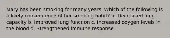 Mary has been smoking for many years. Which of the following is a likely consequence of her smoking habit? a. Decreased lung capacity b. Improved lung function c. Increased oxygen levels in the blood d. Strengthened immune response