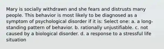 Mary is socially withdrawn and she fears and distrusts many people. This behavior is most likely to be diagnosed as a symptom of psychological disorder if it is: Select one: a. a long-standing pattern of behavior. b. rationally unjustifiable. c. not caused by a biological disorder. d. a response to a stressful life situation