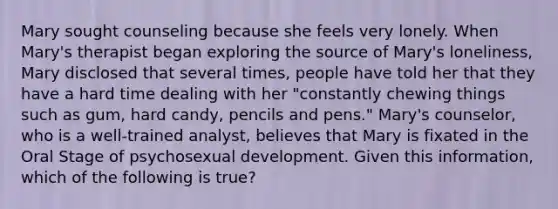 Mary sought counseling because she feels very lonely. When Mary's therapist began exploring the source of Mary's loneliness, Mary disclosed that several times, people have told her that they have a hard time dealing with her "constantly chewing things such as gum, hard candy, pencils and pens." Mary's counselor, who is a well-trained analyst, believes that Mary is fixated in the Oral Stage of psychosexual development. Given this information, which of the following is true?