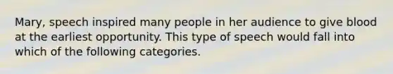 Mary, speech inspired many people in her audience to give blood at the earliest opportunity. This type of speech would fall into which of the following categories.