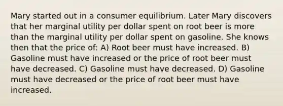 Mary started out in a consumer equilibrium. Later Mary discovers that her marginal utility per dollar spent on root beer is more than the marginal utility per dollar spent on gasoline. She knows then that the price of: A) Root beer must have increased. B) Gasoline must have increased or the price of root beer must have decreased. C) Gasoline must have decreased. D) Gasoline must have decreased or the price of root beer must have increased.