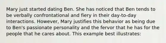 Mary just started dating Ben. She has noticed that Ben tends to be verbally confrontational and fiery in their day-to-day interactions. However, Mary justifies this behavior as being due to Ben's passionate personality and the fervor that he has for the people that he cares about. This example best illustrates: