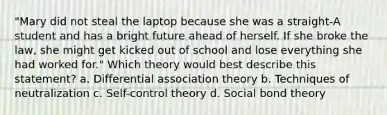 "Mary did not steal the laptop because she was a straight-A student and has a bright future ahead of herself. If she broke the law, she might get kicked out of school and lose everything she had worked for." Which theory would best describe this statement? a. Differential association theory b. Techniques of neutralization c. Self-control theory d. Social bond theory