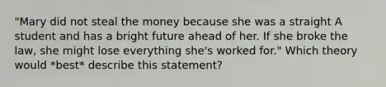 "Mary did not steal the money because she was a straight A student and has a bright future ahead of her. If she broke the law, she might lose everything she's worked for." Which theory would *best* describe this statement?