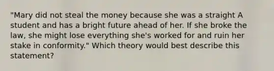 "Mary did not steal the money because she was a straight A student and has a bright future ahead of her. If she broke the law, she might lose everything she's worked for and ruin her stake in conformity." Which theory would best describe this statement?