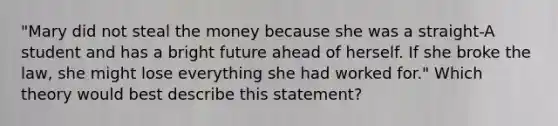 "Mary did not steal the money because she was a straight-A student and has a bright future ahead of herself. If she broke the law, she might lose everything she had worked for." Which theory would best describe this statement?