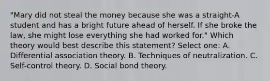 "Mary did not steal the money because she was a straight-A student and has a bright future ahead of herself. If she broke the law, she might lose everything she had worked for." Which theory would best describe this statement? Select one: A. <a href='https://www.questionai.com/knowledge/kQ8vjzqD7n-differential-association-theory' class='anchor-knowledge'>differential association theory</a>. B. Techniques of neutralization. C. Self-<a href='https://www.questionai.com/knowledge/kPYFDgSgGW-control-theory' class='anchor-knowledge'>control theory</a>. D. Social bond theory.