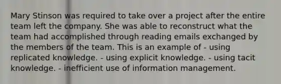 Mary Stinson was required to take over a project after the entire team left the company. She was able to reconstruct what the team had accomplished through reading emails exchanged by the members of the team. This is an example of - using replicated knowledge. - using explicit knowledge. - using tacit knowledge. - inefficient use of information management.