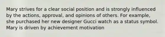 Mary strives for a clear social position and is strongly influenced by the actions, approval, and opinions of others. For example, she purchased her new designer Gucci watch as a status symbol. Mary is driven by achievement motivation