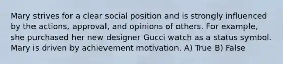 Mary strives for a clear social position and is strongly influenced by the actions, approval, and opinions of others. For example, she purchased her new designer Gucci watch as a status symbol. Mary is driven by achievement motivation. A) True B) False