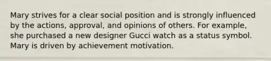 Mary strives for a clear social position and is strongly influenced by the actions, approval, and opinions of others. For example, she purchased a new designer Gucci watch as a status symbol. Mary is driven by achievement motivation.