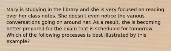 Mary is studying in the library and she is very focused on reading over her class notes. She doesn't even notice the various conversations going on around her. As a result, she is becoming better prepared for the exam that is scheduled for tomorrow. Which of the following processes is best illustrated by this example?