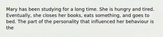 Mary has been studying for a long time. She is hungry and tired. Eventually, she closes her books, eats something, and goes to bed. The part of the personality that influenced her behaviour is the