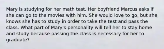 Mary is studying for her math test. Her boyfriend Marcus asks if she can go to the movies with him. She would love to go, but she knows she has to study in order to take the test and pass the class. What part of Mary's personality will tell her to stay home and study because passing the class is necessary for her to graduate?