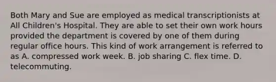 Both Mary and Sue are employed as medical transcriptionists at All Children's Hospital. They are able to set their own work hours provided the department is covered by one of them during regular office hours. This kind of work arrangement is referred to as A. compressed work week. B. job sharing C. flex time. D. telecommuting.