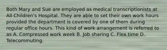 Both Mary and Sue are employed as medical transcriptionists at All Children's Hospital. They are able to set their own work hours provided the department is covered by one of them during regular office hours. This kind of work arrangement is referred to as A. Compressed work week B. Job sharing C. Flex time D. Telecommuting.