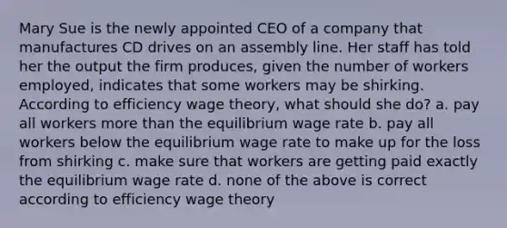 Mary Sue is the newly appointed CEO of a company that manufactures CD drives on an assembly line. Her staff has told her the output the firm produces, given the number of workers employed, indicates that some workers may be shirking. According to efficiency wage theory, what should she do? a. pay all workers more than the equilibrium wage rate b. pay all workers below the equilibrium wage rate to make up for the loss from shirking c. make sure that workers are getting paid exactly the equilibrium wage rate d. none of the above is correct according to efficiency wage theory