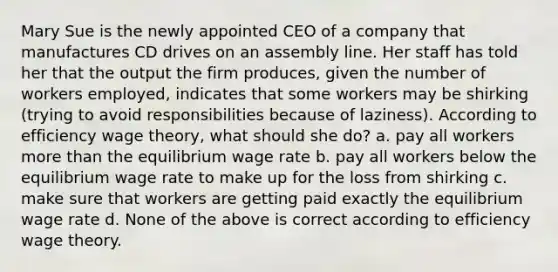 Mary Sue is the newly appointed CEO of a company that manufactures CD drives on an assembly line. Her staff has told her that the output the firm produces, given the number of workers employed, indicates that some workers may be shirking (trying to avoid responsibilities because of laziness). According to efficiency wage theory, what should she do? a. pay all workers more than the equilibrium wage rate b. pay all workers below the equilibrium wage rate to make up for the loss from shirking c. make sure that workers are getting paid exactly the equilibrium wage rate d. None of the above is correct according to efficiency wage theory.