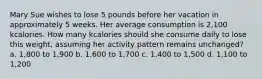 Mary Sue wishes to lose 5 pounds before her vacation in approximately 5 weeks. Her average consumption is 2,100 kcalories. How many kcalories should she consume daily to lose this weight, assuming her activity pattern remains unchanged? a. 1,800 to 1,900 b. 1,600 to 1,700 c. 1,400 to 1,500 d. 1,100 to 1,200