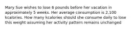 Mary Sue wishes to lose 6 pounds before her vacation in approximately 5 weeks. Her average consumption is 2,100 kcalories. How many kcalories should she consume daily to lose this weight assuming her activity pattern remains unchanged