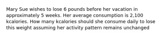 Mary Sue wishes to lose 6 pounds before her vacation in approximately 5 weeks. Her average consumption is 2,100 kcalories. How many kcalories should she consume daily to lose this weight assuming her activity pattern remains unchanged