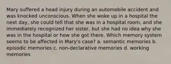 Mary suffered a head injury during an automobile accident and was knocked unconscious. When she woke up in a hospital the next day, she could tell that she was in a hospital room, and she immediately recognized her sister, but she had no idea why she was in the hospital or how she got there. Which memory system seems to be affected in Mary's case? a. semantic memories b. episodic memories c. non-declarative memories d. working memories