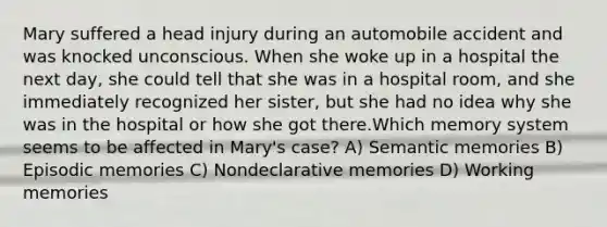 Mary suffered a head injury during an automobile accident and was knocked unconscious. When she woke up in a hospital the next day, she could tell that she was in a hospital room, and she immediately recognized her sister, but she had no idea why she was in the hospital or how she got there.Which memory system seems to be affected in Mary's case? A) Semantic memories B) Episodic memories C) Nondeclarative memories D) Working memories