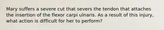 Mary suffers a severe cut that severs the tendon that attaches the insertion of the flexor carpi ulnaris. As a result of this injury, what action is difficult for her to perform?