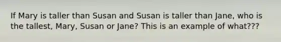 If Mary is taller than Susan and Susan is taller than Jane, who is the tallest, Mary, Susan or Jane? This is an example of what???