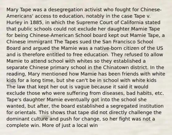 Mary Tape was a desegregation activist who fought for Chinese-Americans' access to education, notably in the case Tape v. Hurley in 1885, in which the Supreme Court of California stated that public schools could not exclude her daughter Mamie Tape for being Chinese-American School board kept out Mamie Tape, a Chinese immigrant The Tapes sued the San Francisco School Board and argued the Mamie was a native-born citizen of the US and is therefore entitled to free education. They refused to allow Mamie to attend school with whites so they established a separate Chinese primary school in the Chinatown district. In the reading, Mary mentioned how Mamie has been friends with white kids for a long time, but she can't be in school with white kids The law that kept her out is vague because it said it would exclude those who were suffering from diseases, bad habits, etc. Tape's daughter Mamie eventually got into the school she wanted, but after, the board established a segregated institution for orientals. This shows that tape did not directly challenge the dominant culture and push for change, so her fight was not a complete win. More of just a local win